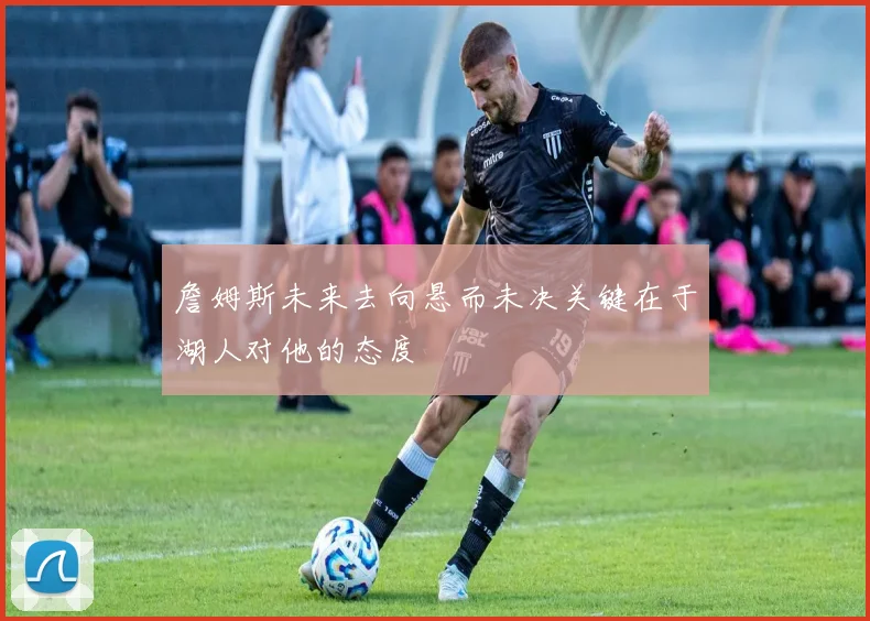 詹姆斯未来去向悬而未决关键在于湖人对他的态度