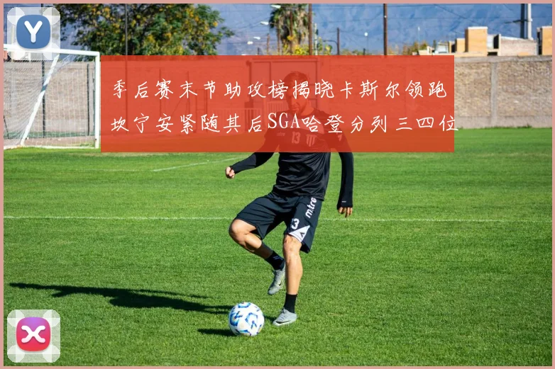 季后赛末节助攻榜揭晓卡斯尔领跑坎宁安紧随其后SGA哈登分列三四位